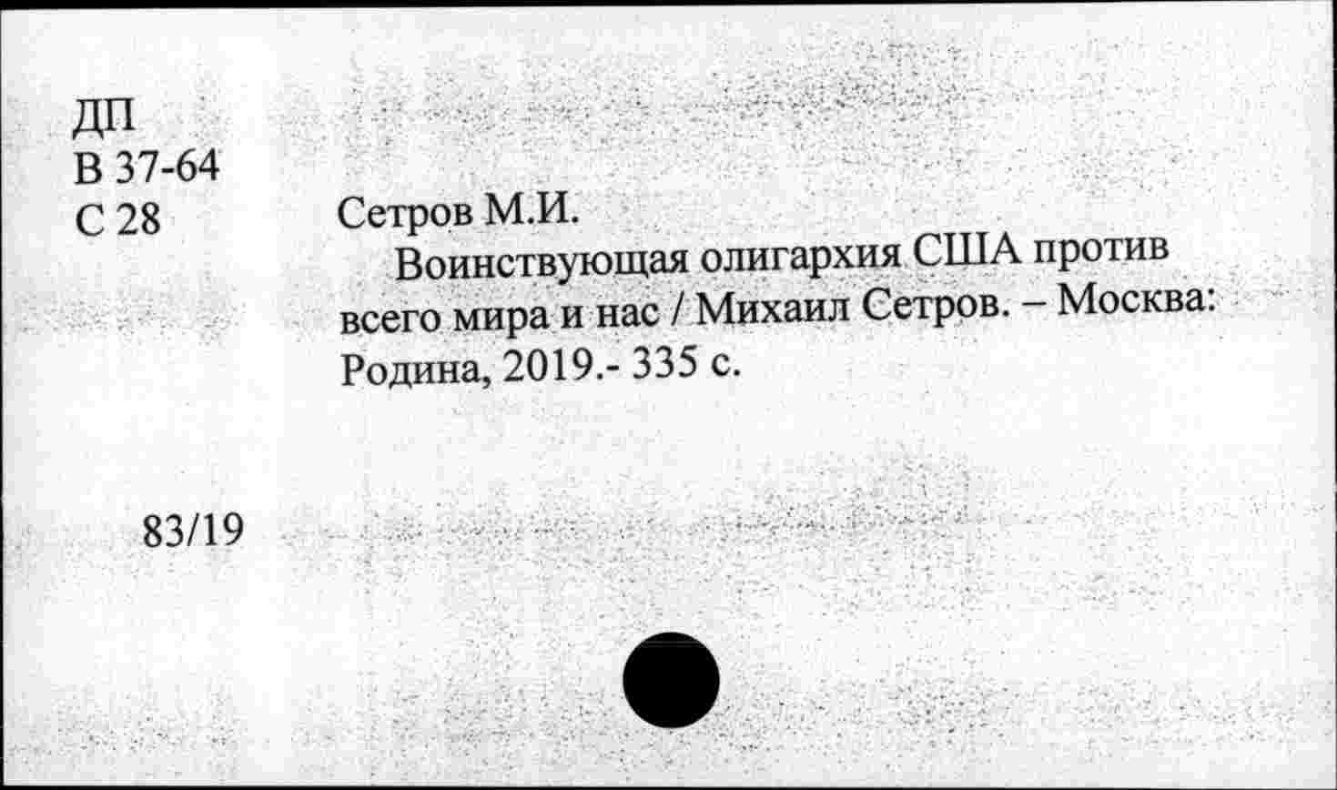 ﻿ДП
В 37-64
С 28
Сетров М.И.
Воинствующая олигархия США против всего мира и нас / Михаил Сетров. - Москва: Родина, 2019.- 335 с.
83/19